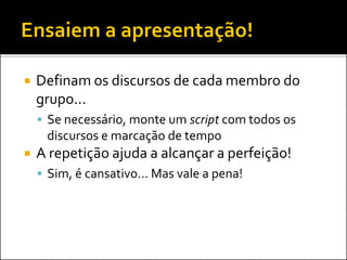  Definam os discursos de cada membro do
grupo...
 Se necessário, monte um script com todos os
discursos e marcação de tempo
 A repetição ajuda a alcançar a perfeição!
 Sim, é cansativo... Mas vale a pena!
 