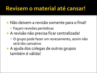  Não deixem a revisão somente para o final!
 Façam revisões periódicas
 A revisão não precisa ficar centralizada!
 O grupo pode fazer um revezamento, assim não
será tão cansativo
 A ajuda dos colegas de outros grupos
também é válida!
 