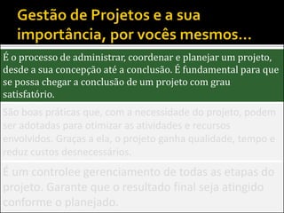 É o processo de administrar, coordenar e planejar um projeto,
desde a sua concepção até a conclusão. É fundamental para que
se possa chegar a conclusão de um projeto com grau
satisfatório.
São boas práticas que, com a necessidade do projeto, podem
ser adotadas para otimizar as atividades e recursos
envolvidos. Graças a ela, o projeto ganha qualidade, tempo e
reduz custos desnecessários.
É um controlee gerenciamento de todas as etapas do
projeto. Garante que o resultado final seja atingido
conforme o planejado.
 