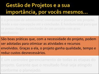 É o processo de administrar, coordenar e planejar um projeto,
desde a sua concepção até a conclusão. É fundamental para que
se possa chegar a conclusão de um projeto com grau
satisfatório.
São boas práticas que, com a necessidade do projeto, podem
ser adotadas para otimizar as atividades e recursos
envolvidos. Graças a ela, o projeto ganha qualidade, tempo e
reduz custos desnecessários.
É um controlee gerenciamento de todas as etapas do
projeto. Garante que o resultado final seja atingido
conforme o planejado.
 
