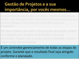 É o processo de administrar, coordenar e planejar um projeto,
desde a sua concepção até a conclusão. É fundamental para que
se possa chegar a conclusão de um projeto com grau
satisfatório.
São boas práticas que, com a necessidade do projeto, podem
ser adotadas para otimizar as atividades e recursos
envolvidos. Graças a ela, o projeto ganha qualidade, tempo e
reduz custos desnecessários.
É um controlee gerenciamento de todas as etapas do
projeto. Garante que o resultado final seja atingido
conforme o planejado.
 