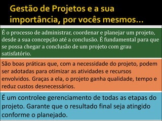 É o processo de administrar, coordenar e planejar um projeto,
desde a sua concepção até a conclusão. É fundamental para que
se possa chegar a conclusão de um projeto com grau
satisfatório.
São boas práticas que, com a necessidade do projeto, podem
ser adotadas para otimizar as atividades e recursos
envolvidos. Graças a ela, o projeto ganha qualidade, tempo e
reduz custos desnecessários.
É um controlee gerenciamento de todas as etapas do
projeto. Garante que o resultado final seja atingido
conforme o planejado.
 