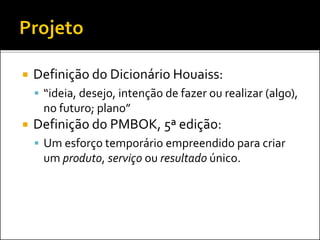  Definição do Dicionário Houaiss:
 “ideia, desejo, intenção de fazer ou realizar (algo),
no futuro; plano”
 Definição do PMBOK, 5ª edição:
 Um esforço temporário empreendido para criar
um produto, serviço ou resultado único.
 