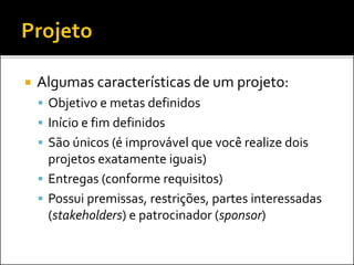  Algumas características de um projeto:
 Objetivo e metas definidos
 Início e fim definidos
 São únicos (é improvável que você realize dois
projetos exatamente iguais)
 Entregas (conforme requisitos)
 Possui premissas, restrições, partes interessadas
(stakeholders) e patrocinador (sponsor)
 