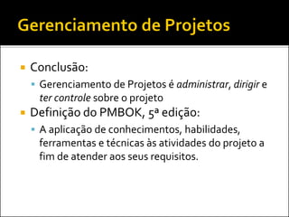  Conclusão:
 Gerenciamento de Projetos é administrar, dirigir e
ter controle sobre o projeto
 Definição do PMBOK, 5ª edição:
 A aplicação de conhecimentos, habilidades,
ferramentas e técnicas às atividades do projeto a
fim de atender aos seus requisitos.
 