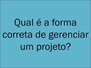 Qual é a forma
correta de gerenciar
um projeto?
 