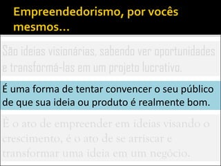 São ideias visionárias, sabendo ver oportunidades
e transformá-las em um projeto lucrativo.
É uma forma de tentar convencer o seu público
de que sua ideia ou produto é realmente bom.
É o ato de empreender em ideias visando o
crescimento, é o ato de se arriscar e
transformar uma ideia em um negócio.
 