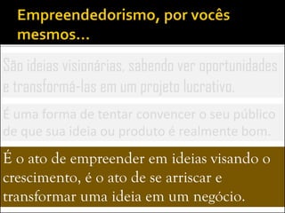 São ideias visionárias, sabendo ver oportunidades
e transformá-las em um projeto lucrativo.
É uma forma de tentar convencer o seu público
de que sua ideia ou produto é realmente bom.
É o ato de empreender em ideias visando o
crescimento, é o ato de se arriscar e
transformar uma ideia em um negócio.
 