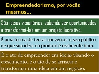 São ideias visionárias, sabendo ver oportunidades
e transformá-las em um projeto lucrativo.
É uma forma de tentar convencer o seu público
de que sua ideia ou produto é realmente bom.
É o ato de empreender em ideias visando o
crescimento, é o ato de se arriscar e
transformar uma ideia em um negócio.
 