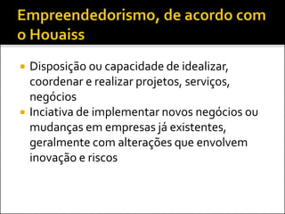  Disposição ou capacidade de idealizar,
coordenar e realizar projetos, serviços,
negócios
 Inciativa de implementar novos negócios ou
mudanças em empresas já existentes,
geralmente com alterações que envolvem
inovação e riscos
 