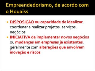  DISPOSIÇÃO ou capacidade de idealizar,
coordenar e realizar projetos, serviços,
negócios
 INICIATIVA de implementar novos negócios
ou mudanças em empresas já existentes,
geralmente com alterações que envolvem
inovação e riscos
 