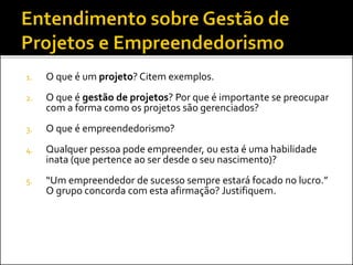 1. O que é um projeto? Citem exemplos.
2. O que é gestão de projetos? Por que é importante se preocupar
com a forma como os projetos são gerenciados?
3. O que é empreendedorismo?
4. Qualquer pessoa pode empreender, ou esta é uma habilidade
inata (que pertence ao ser desde o seu nascimento)?
5. “Um empreendedor de sucesso sempre estará focado no lucro.”
O grupo concorda com esta afirmação? Justifiquem.
 