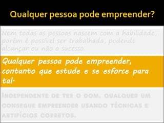 Nem todas as pessoas nascem com a habilidade,
porém é possível ser trabalhada, podendo
alcançar ou não o sucesso.
Qualquer pessoa pode empreender,
contanto que estude e se esforce para
tal.
Independente de ter o dom, qualquer um
consegue empreender usando técnicas e
artifícios corretos.
 