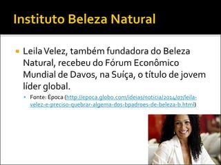  LeilaVelez, também fundadora do Beleza
Natural, recebeu do Fórum Econômico
Mundial de Davos, na Suíça, o título de jovem
líder global.
 Fonte: Época (http://epoca.globo.com/ideias/noticia/2014/07/leila-
velez-e-preciso-quebrar-algema-dos-bpadroes-de-beleza-b.html)
 