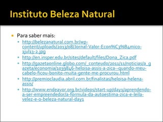  Para saber mais:
 http://belezanatural.com.br/wp-
content/uploads/2013/08/Jornal-Valor-Econ%C3%B4mico-
1jul13-2.jpg
 http://en.insper.edu.br/sites/default/files/Dona_Zica.pdf
 http://gazetaonline.globo.com/_conteudo/2011/11/noticias/a_g
azeta/economia/1039846-heloisa-assis-a-zica--quando-meu-
cabelo-ficou-bonito-muita-gente-me-procurou.html
 http://premioclaudia.abril.com.br/finalistas/heloisa-helena-
assis/
 http://www.endeavor.org.br/videos/start-up/day1/aprendendo-
a-ser-empreendedor/a-formula-da-autoestima-zica-e-leila-
velez-e-o-beleza-natural-day1
 