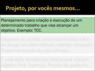 Conjunto de tarefas bem estabelecidas a fim
de atingir um determinado objetivo. Exemplo:
Desenvolvimento de um software.
É uma ação tomada por etapas que visa um
objetivo final. Exemplo: Projeto de auditoria.
Planejamento para criação e execução de um
determinado trabalho que visa alcançar um
objetivo. Exemplo: TCC.
 