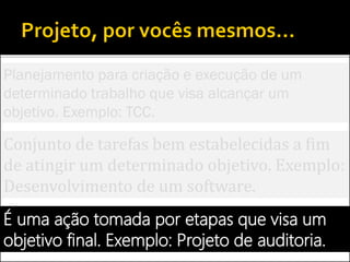 Conjunto de tarefas bem estabelecidas a fim
de atingir um determinado objetivo. Exemplo:
Desenvolvimento de um software.
É uma ação tomada por etapas que visa um
objetivo final. Exemplo: Projeto de auditoria.
Planejamento para criação e execução de um
determinado trabalho que visa alcançar um
objetivo. Exemplo: TCC.
 