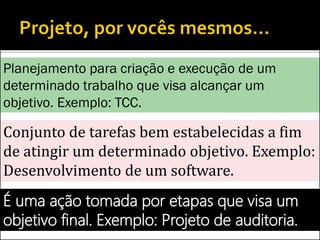 Conjunto de tarefas bem estabelecidas a fim
de atingir um determinado objetivo. Exemplo:
Desenvolvimento de um software.
É uma ação tomada por etapas que visa um
objetivo final. Exemplo: Projeto de auditoria.
Planejamento para criação e execução de um
determinado trabalho que visa alcançar um
objetivo. Exemplo: TCC.
 