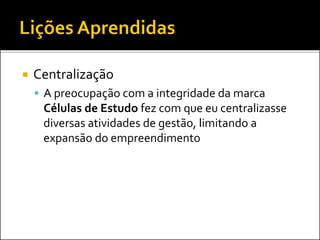  Centralização
 A preocupação com a integridade da marca
Células de Estudo fez com que eu centralizasse
diversas atividades de gestão, limitando a
expansão do empreendimento
 
