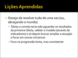  Desejo de resolver tudo de uma vez (ou,
abraçando o mundo)
 Talvez o correto teria sido aguardar os resultados
da primeira Célula, validar o modelo (através de
indicadores) e só depois buscar ampliar a atuação
e focar em outras iniciativas
 Foco na progressão lenta, mas consistente
 