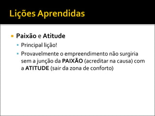  Paixão e Atitude
 Principal lição!
 Provavelmente o empreendimento não surgiria
sem a junção da PAIXÃO (acreditar na causa) com
a ATITUDE (sair da zona de conforto)
 