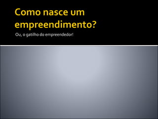 Ou, o gatilho do empreendedor!
 