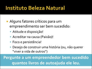 Alguns fatores críticos para um
empreendimento ser bem sucedido:
 Atitude e disposição!
 Acreditar na causa (Paixão)!
 Foco e persistência!
 Desejo de construir uma história (ou, não querer
“viver a vida de outros”)
Pergunte a um empreendedor bem sucedido
quantos livros de autoajuda ele leu.
 