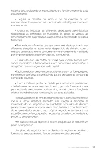 U2 - Oportunidade empreendedora 99
holística dela, projetando as necessidades e o funcionamento de cada
departamento.
• Registra a previsão do lucro e do crescimento de um
empreendimento,assimcomoasnecessidadesestratégicas,financeiras
e operacionais.
• Analisa os impactos de diferentes abordagens administrativas
relacionadas às estratégias de marketing, às ações de vendas, ao
dimensionamento da produção, assim como à necessidade de capital
financeiro.
• Reúne dados suficientes para que o empreendedor possa simular
diferentes situações e, assim, evitar desperdício de dinheiro com o
método de tentativa e erro comumente – e erroneamente – utilizado
por empreendedores desinformados ou aventureiros.
• É mais do que um cartão de visitas para levantar fundos com
sócios, investidores e financiadores; é um documento indispensável e
obrigatório para conseguir aporte de capital.
• Facilita o relacionamento com os clientes e com os fornecedores,
transmitindo confiança e contribuindo para o processo de venda e de
compra de insumos.
• É um excelente ponto de partida para convencer profissionais
a trabalharem no novo empreendimento, pois ele fornecerá a real
perspectiva de crescimento profissional e, também, tem a função de
orientar os trabalhadores na execução das suas atividades.
•Reduzaschancesdeerrodoempreendedore,consequentemente,
leva-o a tomar decisões acertadas em relação à definição da
localização do seu negócio e da quantidade necessária de dinheiro
para fazer a empresa funcionar. Além disso, fortalece o conhecimento
do empreendedor sobre o seu próprio negócio e aumenta a sua
experiência e confiança, que são necessárias para dar continuidade ao
processo empreendedor.
Mas quais seriam os objetivos a serem atingidos ao se elaborar um
plano de negócios?
Um plano de negócios tem o objetivo de registrar e detalhar o
formato da empresa e o seu funcionamento (modus operandi).
 