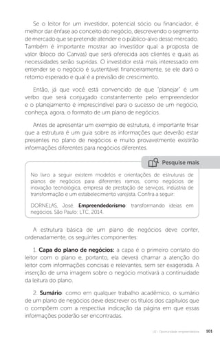 U2 - Oportunidade empreendedora 101
Se o leitor for um investidor, potencial sócio ou financiador, é
melhor dar ênfase ao conceito do negócio, descrevendo o segmento
de mercado que se pretende atender e o público-alvo desse mercado.
Também é importante mostrar ao investidor qual a proposta de
valor (bloco do Canvas) que será oferecida aos clientes e quais as
necessidades serão supridas. O investidor está mais interessado em
entender se o negócio é sustentável financeiramente, se ele dará o
retorno esperado e qual é a previsão de crescimento.
Então, já que você está convencido de que “planejar” é um
verbo que será conjugado constantemente pelo empreendedor
e o planejamento é imprescindível para o sucesso de um negócio,
conheça, agora, o formato de um plano de negócios.
Antes de apresentar um exemplo de estrutura, é importante frisar
que a estrutura é um guia sobre as informações que deverão estar
presentes no plano de negócios e muito provavelmente existirão
informações diferentes para negócios diferentes.
Pesquise mais
No livro a seguir existem modelos e orientações de estruturas de
planos de negócios para diferentes ramos, como negócios de
inovação tecnológica, empresa de prestação de serviços, indústria de
transformação e um estabelecimento varejista. Confira a seguir:
DORNELAS, José. Empreendedorismo: transformando ideias em
negócios. São Paulo: LTC, 2014.
A estrutura básica de um plano de negócios deve conter,
ordenadamente, os seguintes componentes:
1. Capa do plano de negócios: a capa é o primeiro contato do
leitor com o plano e, portanto, ela deverá chamar a atenção do
leitor com informações concisas e relevantes, sem ser exagerada. A
inserção de uma imagem sobre o negócio motivará a continuidade
da leitura do plano.
2. Sumário: como em qualquer trabalho acadêmico, o sumário
de um plano de negócios deve descrever os títulos dos capítulos que
o compõem com a respectiva indicação da página em que essas
informações poderão ser encontradas.
 