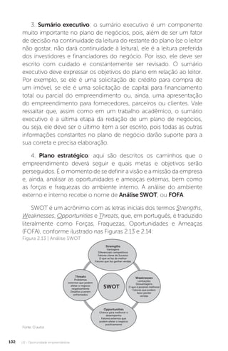 U2 - Oportunidade empreendedora
102
3. Sumário executivo: o sumário executivo é um componente
muito importante no plano de negócios, pois, além de ser um fator
de decisão na continuidade da leitura do restante do plano (se o leitor
não gostar, não dará continuidade à leitura), ele é a leitura preferida
dos investidores e financiadores do negócio. Por isso, ele deve ser
escrito com cuidado e constantemente ser revisado. O sumário
executivo deve expressar os objetivos do plano em relação ao leitor.
Por exemplo, se ele é uma solicitação de crédito para compra de
um imóvel, se ele é uma solicitação de capital para financiamento
total ou parcial do empreendimento ou, ainda, uma apresentação
do empreendimento para fornecedores, parceiros ou clientes. Vale
ressaltar que, assim como em um trabalho acadêmico, o sumário
executivo é a última etapa da redação de um plano de negócios,
ou seja, ele deve ser o último item a ser escrito, pois todas as outras
informações constantes no plano de negócio darão suporte para a
sua correta e precisa elaboração.
4. Plano estratégico: aqui são descritos os caminhos que o
empreendimento deverá seguir e quais metas e objetivos serão
perseguidos. É o momento de se definir a visão e a missão da empresa
e, ainda, analisar as oportunidades e ameaças externas, bem como
as forças e fraquezas do ambiente interno. A análise do ambiente
externo e interno recebe o nome de Análise SWOT, ou FOFA.
SWOT é um acrônimo com as letras iniciais dos termos Strengths,
Weaknesses, Opportunities e Threats, que, em português, é traduzido
literalmente como Forças, Fraquezas, Oportunidades e Ameaças
(FOFA), conforme ilustrado nas Figuras 2.13 e 2.14:
Fonte: O autor.
Figura 2.13 | Análise SWOT
SWOT
Opportunities
Chance para melhorar o
desempenho
Fatores externos que
podem afetar o negócio
positivamente
Stremgths
Vantagens
Diferenciais competitivos
Fatores chave de Sucesso
O que se faz de melhor
Fatores que faz ganhar vendas
Threats
Problemas
externos que podem
afetar o negócio
negativamente
Desafios a serem
enfrentados
Weaknesses
Limitações
Desvantagens
O que é possível melhorar
Fatores que podem
fazer perder
vendas
 