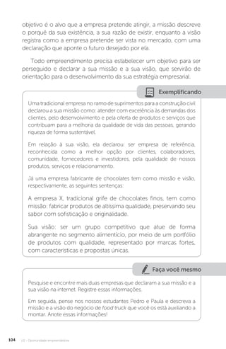 U2 - Oportunidade empreendedora
104
objetivo é o alvo que a empresa pretende atingir, a missão descreve
o porquê da sua existência, a sua razão de existir, enquanto a visão
registra como a empresa pretende ser vista no mercado, com uma
declaração que aponte o futuro desejado por ela.
Todo empreendimento precisa estabelecer um objetivo para ser
perseguido e declarar a sua missão e a sua visão, que servirão de
orientação para o desenvolvimento da sua estratégia empresarial.
Exemplificando
Uma tradicional empresa no ramo de suprimentos para a construção civil
declarou a sua missão como: atender com excelência às demandas dos
clientes, pelo desenvolvimento e pela oferta de produtos e serviços que
contribuam para a melhoria da qualidade de vida das pessoas, gerando
riqueza de forma sustentável.
Em relação à sua visão, ela declarou: ser empresa de referência,
reconhecida como a melhor opção por clientes, colaboradores,
comunidade, fornecedores e investidores, pela qualidade de nossos
produtos, serviços e relacionamento.
Já uma empresa fabricante de chocolates tem como missão e visão,
respectivamente, as seguintes sentenças:
A empresa X, tradicional grife de chocolates finos, tem como
missão: fabricar produtos de altíssima qualidade, preservando seu
sabor com sofisticação e originalidade.
Sua visão: ser um grupo competitivo que atue de forma
abrangente no segmento alimentício, por meio de um portfólio
de produtos com qualidade, representado por marcas fortes,
com características e propostas únicas.
Faça você mesmo
Pesquise e encontre mais duas empresas que declaram a sua missão e a
sua visão na internet. Registre essas informações.
Em seguida, pense nos nossos estudantes Pedro e Paula e descreva a
missão e a visão do negócio de food truck que você os está auxiliando a
montar. Anote essas informações!
 