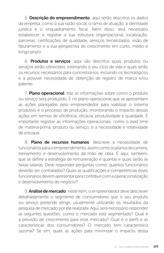 U2 - Oportunidade empreendedora 105
5. Descrição do empreendimento: aqui serão descritos os dados
da empresa, como a sua razão social, o ramo de atuação, a identidade
jurídica e o enquadramento fiscal. Além disso, será necessário
estabelecer e registrar a sua estrutura organizacional, localização,
parcerias, certificações de qualidade, serviços terceirizados, visão de
faturamento e a sua perspectiva de crescimento em curto, médio e
longo prazo.
6. Produtos e serviços: aqui são descritos quais produtos ou
serviços serão oferecidos, estimando o seu ciclo de vida e quais serão
os recursos necessários para concretizá-los, incluindo os tecnológicos
e a possível necessidade de obtenção de registro de marca e/ou
patente.
7. Plano operacional: traz as informações sobre como o produto
ou serviço será produzido. É no plano operacional que se apresentam
as ações planejadas pelo empreendedor para viabilizar o sistema
produtivo e o processo de produção, monitorando o impacto dessas
ações em termos de eficiência, eficácia, produtividade e qualidade. É
importante registrar as informações operacionais, como o lead time
de matéria-prima, produto ou serviço, e a necessidade e rotatividade
de estoque.
8. Plano de recursos humanos: descreve a necessidade de
funcionáriosparaoempreendimento,assimcomoosplanosdecarreira,
treinamento e desenvolvimento da mão de obra. É aqui, também,
que se define a estratégia de remuneração e quantas e quais serão as
faixas salarias. Deve responder perguntas como: quantos funcionários
deverão ser contratados? Quais as qualificações e competências esses
funcionáriosdevemapresentarparacontribuircomaoperacionalização
e desenvolvimento do negócio?
9.Análisedemercado: neste item, o empreendedor deve descrever
detalhadamente o segmento de consumidores que o seu produto
ou serviço pretende atingir, usualmente utilizando os resultados da
pesquisa de mercado por ele realizada. Aqui, será necessário responder
as seguintes questões: como o mercado está segmentado? Qual é
a previsão de crescimento para esse mercado? Qual é o perfil e as
características dos consumidores? O mercado tem característica
sazonal? Se sim, quais as ações para minimizar o impacto dessa
 