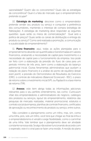 U2 - Oportunidade empreendedora
106
sazonalidade? Quem são os concorrentes? Quais são as estratégias
da concorrência? Qual é a fatia de mercado que o empreendimento
pretende ocupar?
10. Estratégia de marketing: descreve como o empreendedor
pretende vender seu produto ou serviço e conquistar a preferência
dos consumidores, mantendo o interesse de compra (estratégia de
fidelização). A estratégia de marketing deve responder as seguintes
questões: quais serão os meios de comercialização? Qual será a
política de preços? Quais serão os canais de distribuição e entrega do
produto ou serviço? Como será realizada a promoção, a comunicação
e a publicidade do empreendimento?
11. Plano financeiro: aqui, todas as ações planejadas para o
empreendimentodeverãoserquantificadasetransformadasemvalores
financeiros, analisando a necessidade de capital para investimento e a
necessidade de capital para o funcionamento da empresa. Isso pode
ser feito com a elaboração da previsão do fluxo de caixa para um
período mínimo de três anos, bem como a elaboração do balanço
patrimonial inicial. Outras ferramentas administrativas que auxiliam a
redação do plano financeiro é a análise do ponto de equilíbrio (break
even point); a previsão do Demonstrativo de Resultados do Exercício
(DRE); o controle de indicadores (Balanced Scorecard - BSC), o prazo
de retorno sobre o investimento inicial (VPL ou Payback) e a taxa interna
de retorno (TIR).
12. Anexos: este item abriga todas as informações adicionais
relevantes para o seu perfeito entendimento, tais como: Curriculum
Vitae dos empreendedores e administradores do negócio, catálogos
dos produtos ou serviços, layout do empreendimento, relatórios das
pesquisas de mercado realizadas, material promocional, estatutos e
contratosocialdaempresa,planilhasdecontrolefinanceiro,certificados
de aprovação ou reconhecimento do produto ou serviço, entre outros.
Não considere o planejamento como um trilho, mas, sim, como
uma trilha, pois, sob um trilho, você terá que chegar ao final da linha e
o empreendedorismo é versátil e exige flexibilidade, como o caminhar
de uma trilha. Vale lembrar que o planejamento deve ser atividade
constantenanossavida.Sealgonãoestiverfuncionandodeacordocom
o esperado, este é o sinal para se fazer uma revisão. A revisão do plano
 