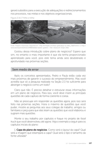 U2 - Oportunidade empreendedora 107
gerará subsídios para a execução de adequações e redirecionamentos
nos processos, nas metas e nos objetivos organizacionais.
Fonte: Freepick e Stockvault. Disponível em: http://br.freepik.com/fotos-gratis/deixa-no-trilho_758074.htm e http://
www.stockvault.net/photo/134866/belfast-botanic-gardens---hdr. Acesso em: 20 jan. 2016.
Figura 2.15 | Trilho x trilha
Gostou dessa introdução sobre plano de negócios? Espero que
sim, no entanto o mais importante é que ela tenha proporcionado
aprendizado para você, pois este tema ainda será desdobrado e
aprofundado nas próximas seções.
Sem medo de errar
Após os conceitos apresentados, Pedro e Paula estão cada vez
mais próximos de garantir o sucesso do empreendimento. Mas você
acredita que só a pesquisa realizada na Seção 2.3 foi suficiente para
abranger o negócio como um todo?
Claro que não. É preciso detalhar e estruturar essas informações
em um plano de negócios. Para isso, você deve inserir as principais
questões de cada capítulo de forma coerente e coesa.
Não se preocupe em responder as questões agora, pois isso será
feito nas próximas seções. Insira o máximo de questões que você
puder, mostre as perguntas aos seus colegas de trabalho, amigos ou
familiares e peça para que eles leiam as questões que você elaborou e
sugiram mais questões.
Monte o seu trabalho por capítulos e foque no projeto de food
truck que você desenvolveu até agora. Veja o exemplo a seguir para os
capítulos iniciais do plano:
1. Capa do plano de negócios. Como será o layout da capa? Qual
será a imagem que estampará a capa? Qual será o tipo e tamanho da
fonte utilizada?
 
