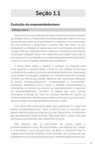 U1 - Panorama do empreendedorismo 9
Seção 1.1
Evolução do empreendedorismo
Diálogo aberto
Vamosretomarasituaçãoapresentadaedescritanacontextualização
da unidade. Pedro e Paula estão procurando defender cada um os seus
pontos de vista sobre ser empreendedor ou trabalhar como funcionário
em uma empresa e desenvolver a carreira nela. Para tanto, os dois
propuseram um debate em sala de aula, com a participação dos demais
colegas. Mas por onde eles devem começar a levantar as informações
iniciais para o debate? Quem tem razão nessa discussão? Quais são os
principaispontosquedeverãoserconsideradosparalevantarargumentos
contra ou a favor e quebrar as potenciais resistências?
A leitura desta seção o ajudará a conseguir as respostas para
essas questões e auxiliará Pedro e Paula em seu debate, fornecendo
conhecimentos sobre os conceitos de empreendedorismo, destacando
a sua origem e evolução e traçando um contexto nacional e mundial.
Portanto, ao final do seu estudo, espera-se que você possa descrever
os termos “empreendedorismo”, “empreendedor” e “empreender”,
levantando argumentos pró e contra a atividade empreendedora e
entendendo os motivos que levaram ao desenvolvimento e expansão
do empreendedorismo. Também se espera que você consiga
reconhecer a posição do Brasil no contexto mundial em relação ao
empreendedorismo,identificandoasrazõesquelevaramaocrescimento
da porcentagem de empreendedores formais no país.
Você deve estar curioso para saber qual o significado e a origem da
palavra “empreendedorismo”, afinal, já deve ter lido ou escutado essa
palavra algumas vezes ao longo da sua vida. Desta forma, é importante
que seja realizada a leitura do texto “Não pode faltar”, a seguir, para que
você possa compreender este importante conceito.
Vale destacar que os precursores do estudo sobre o
empreendedorismo foram: Richard Cantillon, Jean-Baptiste Say, Joseph
A. Schumpeter e Louis Jacques Filion. No Brasil, é importante frisar os
trabalhos de Fernando Dolabela e José Dornelas, dois profissionais que
se dedicam e se esforçam para promover o empreendedorismo no país.
 