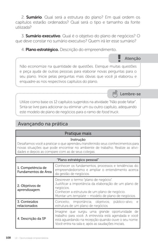U2 - Oportunidade empreendedora
108
2. Sumário. Qual será a estrutura do plano? Em qual ordem os
capítulos estarão ordenados? Qual será o tipo e tamanho da fonte
utilizada?
3. Sumário executivo. Qual é o objetivo do plano de negócios? O
que deve constar no sumário executivo? Quem irá ler esse sumário?
4. Plano estratégico. Descrição do empreendimento.
Atenção
Não economize na quantidade de questões. Elenque muitas questões
e peça ajuda de outras pessoas para elaborar novas perguntas para o
seu plano. Inicie pelas perguntas mais óbvias que você já elaborou e
enquadre-as nos respectivos capítulos do plano.
Lembre-se
Utilize como base os 12 capítulos sugeridos na atividade “Não pode faltar”.
Sinta-se livre para adicionar ou eliminar um ou outro capítulo, adequando
este modelo de plano de negócios para o ramo de food truck.
Avançando na prática
Pratique mais
Instrução
Desafiamos você a praticar o que aprendeu transferindo seus conhecimentos para
novas situações que pode encontrar no ambiente de trabalho. Realize as ativi-
dades e depois as compare com as de seus colegas.
“Plano estratégico pessoal”
1. Competência de
Fundamentos de Área
Conhecer os fundamentos, processos e tendências do
empreendedorismo e ampliar o entendimento acerca
da gestão de negócios.
2. Objetivos de
aprendizagem
Descrever o termo “plano de negócio”.
Justificar a importância da elaboração de um plano de
negócios.
Conhecer a estrutura de um plano de negócio.
Montar um template – modelo de plano de negócios.
3. Conteúdos
relacionados
Conceito; importância; objetivos; público-alvo; e
estrutura de um plano de negócios.
4. Descrição da SP
Imagine que surgiu uma grande oportunidade de
trabalho para você. A entrevista está agendada e você
está aguardando na recepção quando ouve o seu nome.
Você entra na sala e, após as saudações iniciais,
 