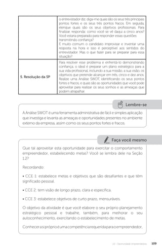 U2 - Oportunidade empreendedora 109
o entrevistador diz: diga-me quais são os seus três principais
pontos fortes e os seus três pontos fracos. Em seguida,
elenque quais são os seus objetivos profissionais. Para
finalizar, responda: como você se vê daqui a cinco anos?
Você estaria preparado para responder essas questões
transmitindo confiança?
É muito comum o candidato improvisar e inventar uma
resposta na hora e isso é perceptível aos sentidos do
entrevistador. Mas o que fazer para se preparar para essa
situação?
5. Resolução da SP
Para resolver esse problema e enfrentá-lo demonstrando
confiança, o ideal é preparar um plano estratégico para a
sua vida profissional, incluindo a sua missão, a sua visão, os
objetivos que pretende alcançar em três, cinco e dez anos.
Realize uma Análise SWOT, identificando os seus pontos
fortes e fracos, e quais são as oportunidades que você pode
aproveitar para realizar os seus sonhos e as ameaças que
podem atrapalhar.
Lembre-se
A Análise SWOT é uma ferramenta administrativa de fácil e simples aplicação
que investiga e levanta as ameaças e oportunidades presentes no ambiente
externo da empresa, assim como os seus pontos fortes e fracos.
Faça você mesmo
Que tal aproveitar esta oportunidade para exercitar o comportamento
empreendedor, estabelecendo metas? Você se lembra dele na Seção
1.2?
Recordando:
• CCE 1: estabelece metas e objetivos que são desafiantes e que têm
significado pessoal.
• CCE 2: tem visão de longo prazo, clara e específica.
• CCE 3: estabelece objetivos de curto prazo, mensuráveis.
O objetivo da atividade é que você elabore o seu próprio planejamento
estratégico pessoal e trabalhe, também, para melhorar o seu
autoconhecimento, exercitando o estabelecimento de metas.
Conhecerasipróprioéumacompetênciarequeridaparaoempreendedor,
 