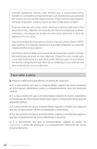 U2 - Oportunidade empreendedora
110
evitando problemas futuros. Vale lembrar que o autoconhecimento
também é competência importante para um profissional que pretende
ter sucesso na sua carreira organizacional. Então comece pelo objetivo,
tentando responder: o que eu quero da vida? Onde quero chegar?
Pode ser mais de uma coisa, como: dominar o idioma inglês até o final
do próximo ano; trabalhar em uma das 50 melhores empresas do Brasil;
coordenar uma equipe de vendas em dois anos; gerenciar o setor de
logística em cinco anos.
Faça uma análise dos seus pontos fortes e fracos e utilize a Matriz SWOT
para ajudá-lo. Em seguida, descreva o que pode atrapalhar ou impactar
negativamente os seus planos.
Identifique oportunidades que você pode aproveitar para reduzir o tempo
de espera para alcançar os seus objetivos. Proponha uma missão para
a sua vida profissional e o que você pode oferecer para uma empresa
em termos comportamentais. Além disso, estabeleça a sua visão de vida
para os próximos cinco ou dez anos.
Faça valer a pena
1. Marque a alternativa que defina um plano de negócios:
a) É o documento em que o empreendedor registra de forma aleatória
as informações detalhadas sobre o empreendimento que ele pretende
edificar.
b) É o documento em que o empreendedor registra de forma sistemática
e estruturada as informações detalhadas sobre o empreendimento que ele
pretende edificar.
c) É o documento em que o empreendedor registra o modelo de negócios
que ele irá desenvolver de forma detalhada e sistemática.
d) É o documento em que o empreendedor registra o modelo de negócios
que ele irá desenvolver de forma detalhada e aleatória.
e) É o documento em que o empreendedor registra as ações de
marketing, o plano de produção e o planejamento financeiro do futuro
empreendimento.
 