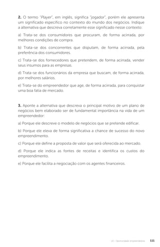 U2 - Oportunidade empreendedora 111
2. O termo “Player”, em inglês, significa “jogador”, porém ele apresenta
um significado específico no contexto do mundo dos negócios. Indique
a alternativa que descreva corretamente esse significado nesse contexto:
a) Trata-se dos consumidores que procuram, de forma acirrada, por
melhores condições de compra.
b) Trata-se dos concorrentes que disputam, de forma acirrada, pela
preferência dos consumidores.
c) Trata-se dos fornecedores que pretendem, de forma acirrada, vender
seus insumos para as empresas.
d) Trata-se dos funcionários da empresa que buscam, de forma acirrada,
por melhores salários.
e) Trata-se do empreendedor que age, de forma acirrada, para conquistar
uma boa fatia de mercado.
3. Aponte a alternativa que descreva o principal motivo de um plano de
negócios bem elaborado ser de fundamental importância na vida de um
empreendedor:
a) Porque ele descreve o modelo de negócios que se pretende edificar.
b) Porque ele eleva de forma significativa a chance de sucesso do novo
empreendimento.
c) Porque ele define a proposta de valor que será oferecida ao mercado.
d) Porque ele indica as fontes de receitas e identifica os custos do
empreendimento.
e) Porque ele facilita a negociação com os agentes financeiros.
 