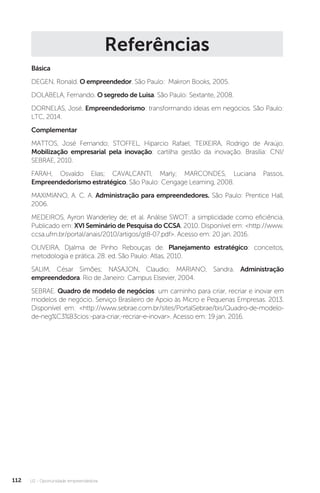 U2 - Oportunidade empreendedora
112
Referências
Básica
DEGEN, Ronald. O empreendedor. São Paulo: Makron Books, 2005.
DOLABELA, Fernando. O segredo de Luisa. São Paulo: Sextante, 2008.
DORNELAS, José. Empreendedorismo: transformando ideias em negócios. São Paulo:
LTC, 2014.
Complementar
MATTOS, José Fernando; STOFFEL, Hiparcio Rafael; TEIXEIRA, Rodrigo de Araújo.
Mobilização empresarial pela inovação: cartilha gestão da inovação. Brasília: CNI/
SEBRAE, 2010.
FARAH, Osvaldo Elias; CAVALCANTI, Marly; MARCONDES, Luciana Passos.
Empreendedorismo estratégico. São Paulo: Cengage Learning, 2008.
MAXIMIANO, A. C. A. Administração para empreendedores. São Paulo: Prentice Hall,
2006.
MEDEIROS, Ayron Wanderley de; et al. Análise SWOT: a simplicidade como eficiência.
Publicado em: XVI Seminário de Pesquisa do CCSA. 2010. Disponível em: http://www.
ccsa.ufrn.br/portal/anais/2010/artigos/gt8-07.pdf. Acesso em: 20 jan. 2016.
OLIVEIRA, Djalma de Pinho Rebouças de. Planejamento estratégico: conceitos,
metodologia e prática. 28. ed. São Paulo: Atlas, 2010.
SALIM, César Simões; NASAJON, Claudio; MARIANO, Sandra. Administração
empreendedora. Rio de Janeiro: Campus Elsevier, 2004.
SEBRAE. Quadro de modelo de negócios: um caminho para criar, recriar e inovar em
modelos de negócio. Serviço Brasileiro de Apoio às Micro e Pequenas Empresas. 2013.
Disponível em: http://www.sebrae.com.br/sites/PortalSebrae/bis/Quadro-de-modelo-
de-neg%C3%B3cios:-para-criar,-recriar-e-inovar. Acesso em: 19 jan. 2016.
 