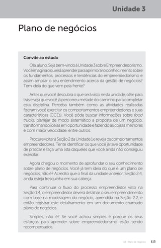 U3 - Plano de negócios 113
Unidade 3
Plano de negócios
Convite ao estudo
Olá,aluno.Sejabem-vindoàUnidade3sobreEmpreendedorismo.
Vocêimaginaoqueiráaprenderparaaprimoraroconhecimentosobre
os fundamentos, processos e tendências do empreendedorismo e
assim ampliar o seu entendimento acerca da gestão de negócios?
Tem ideia do que vem pela frente?
Antesquevocêdescubraoqueserávistonestaunidade,olhepara
trásevejaquevocêjápercorreumetadedocaminhoparacompletar
esta disciplina. Perceba também como as atividades realizadas
fizeram você exercitar os comportamentos empreendedores e suas
características (CCEs). Você pôde buscar informações sobre food
trucks, planejar de modo sistemático a proposta de um negócio,
transformandoideiasemoportunidadeefazendoascoisasmelhores
e com maior velocidade, entre outros.
ProcurevoltaràSeção2daUnidade1erevejaoscomportamentos
empreendedores. Tente identificar os que você já teve oportunidade
de praticar e faça uma lista daqueles que você ainda não conseguiu
exercitar.
Agora chegou o momento de aprofundar o seu conhecimento
sobre plano de negócios. Você já tem ideia do que é um plano de
negócios, não é? Acredito que o final da unidade anterior, Seção 2.4,
ainda esteja fresquinha em sua cabeça.
Para continuar o fluxo do processo empreendedor visto na
Seção 1.4, o empreendedor deverá detalhar o seu empreendimento
com base na modelagem do negócio, aprendida na Seção 2.2, e
então registrar este detalhamento em um documento chamado
plano de negócios.
Simples, não é? Se você achou simples é porque os seus
esforços para aprender sobre empreendedorismo estão sendo
recompensados.
 