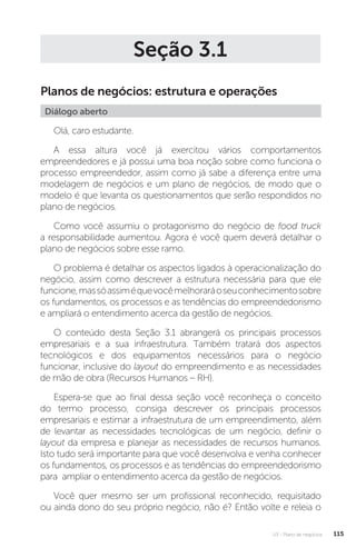U3 - Plano de negócios 115
Seção 3.1
Planos de negócios: estrutura e operações
Diálogo aberto
Olá, caro estudante.
A essa altura você já exercitou vários comportamentos
empreendedores e já possui uma boa noção sobre como funciona o
processo empreendedor, assim como já sabe a diferença entre uma
modelagem de negócios e um plano de negócios, de modo que o
modelo é que levanta os questionamentos que serão respondidos no
plano de negócios.
Como você assumiu o protagonismo do negócio de food truck
a responsabilidade aumentou. Agora é você quem deverá detalhar o
plano de negócios sobre esse ramo.
O problema é detalhar os aspectos ligados à operacionalização do
negócio, assim como descrever a estrutura necessária para que ele
funcione,massóassiméquevocêmelhoraráoseuconhecimentosobre
os fundamentos, os processos e as tendências do empreendedorismo
e ampliará o entendimento acerca da gestão de negócios.
O conteúdo desta Seção 3.1 abrangerá os principais processos
empresariais e a sua infraestrutura. Também tratará dos aspectos
tecnológicos e dos equipamentos necessários para o negócio
funcionar, inclusive do layout do empreendimento e as necessidades
de mão de obra (Recursos Humanos – RH).
Espera-se que ao final dessa seção você reconheça o conceito
do termo processo, consiga descrever os principais processos
empresariais e estimar a infraestrutura de um empreendimento, além
de levantar as necessidades tecnológicas de um negócio, definir o
layout da empresa e planejar as necessidades de recursos humanos.
Isto tudo será importante para que você desenvolva e venha conhecer
os fundamentos, os processos e as tendências do empreendedorismo
para ampliar o entendimento acerca da gestão de negócios.
Você quer mesmo ser um profissional reconhecido, requisitado
ou ainda dono do seu próprio negócio, não é? Então volte e releia o
 