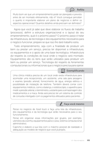U3 - Plano de negócios 121
Reflita
Muito bom ver que um empreendimento pode ser planejado e previsto
antes de ser montado efetivamente, não é? Você consegue perceber
o quanto é importante elaborar um plano de negócios e definir os
aspectos operacionais? Quantos detalhes ainda precisam ser definidos?
Agora que você já sabe que deve elaborar os fluxos de trabalho
(processos), definir a estrutura organizacional e o layout do seu
empreendimento, qual é o próximo passo? O próximo passo é tratar
da infraestrutura, da tecnologia e dos equipamentos necessários para
o negócio funcionar, prepare-se que isso lhe dará trabalho extra.
Todo empreendimento, seja com a finalidade de produzir um
bem ou prestar um serviço, precisa ter disponível a infraestrutura,
os equipamentos e o apoio de uma base tecnológica. Infraestrutura
diz respeito às condições do local onde o negócio será montado.
Equipamentos são os itens que serão utilizados para produzir um
bem ou prestar um serviço. Tecnologia diz respeito às ferramentas
computacionais ou informacionais que o negócio precisa para operar.
Exemplificando
Uma clínica médica precisa de um local onde exista infraestrutura para
acomodar uma recepcionista, um assistente, uma sala para pesagens
e exames (pressão arterial), fornecimento de água, energia elétrica e
possibilidade de instalação de telefone. Também deverá contar com
equipamentos médicos, como a balança, o estetoscópio, o aparelho para
medir a pressão arterial, o termômetro, a estante para a armazenagem dos
medicamentos e a maca. Ainda será preciso ter um sistema de controle
de consultas interligado com os pagamentos efetuados pelos pacientes.
Faça você mesmo
Pense no negócio de food truck e faça uma lista da infraestrutura,
dos equipamentos e da tecnologia que serão necessários para o seu
funcionamento.
Pense em organizar essas informações por grupos, por exemplo,
utensílios da cozinha, equipamentos para o caixa, sistema computacional
administrativo.
Capriche e elabore a sua lista com o máximo possível de realidade e
adequação ao modelo de negócio que você já propôs.
 