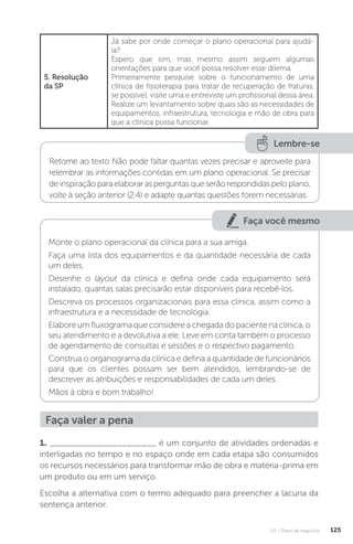 U3 - Plano de negócios 125
5. Resolução
da SP
Já sabe por onde começar o plano operacional para ajudá-
la?
Espero que sim, mas mesmo assim seguem algumas
orientações para que você possa resolver esse dilema.
Primeiramente pesquise sobre o funcionamento de uma
clínica de fisioterapia para tratar de recuperação de fraturas,
se possível, visite uma e entreviste um profissional dessa área.
Realize um levantamento sobre quais são as necessidades de
equipamentos, infraestrutura, tecnologia e mão de obra para
que a clínica possa funcionar.
Lembre-se
Retorne ao texto Não pode faltar quantas vezes precisar e aproveite para
relembrar as informações contidas em um plano operacional. Se precisar
deinspiraçãoparaelaborarasperguntasqueserãorespondidaspeloplano,
volte à seção anterior (2.4) e adapte quantas questões forem necessárias.
Faça você mesmo
Monte o plano operacional da clínica para a sua amiga.
Faça uma lista dos equipamentos e da quantidade necessária de cada
um deles.
Desenhe o layout da clínica e defina onde cada equipamento será
instalado, quantas salas precisarão estar disponíveis para recebê-los.
Descreva os processos organizacionais para essa clínica, assim como a
infraestrutura e a necessidade de tecnologia.
Elabore um fluxograma que considere a chegada do paciente na clínica, o
seu atendimento e a devolutiva a ele. Leve em conta também o processo
de agendamento de consultas e sessões e o respectivo pagamento.
Construa o organograma da clínica e defina a quantidade de funcionários
para que os clientes possam ser bem atendidos, lembrando-se de
descrever as atribuições e responsabilidades de cada um deles.
Mãos à obra e bom trabalho!
Faça valer a pena
1. ______________________ é um conjunto de atividades ordenadas e
interligadas no tempo e no espaço onde em cada etapa são consumidos
os recursos necessários para transformar mão de obra e matéria-prima em
um produto ou em um serviço.
Escolha a alternativa com o termo adequado para preencher a lacuna da
sentença anterior.
 