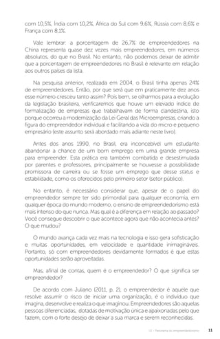 U1 - Panorama do empreendedorismo 11
com 10,5%, Índia com 10,2%, África do Sul com 9,6%, Rússia com 8,6% e
França com 8,1%.
Vale lembrar: a porcentagem de 26,7% de empreendedores na
China representa quase dez vezes mais empreendedores, em números
absolutos, do que no Brasil. No entanto, não podemos deixar de admitir
que a porcentagem de empreendedores no Brasil é relevante em relação
aos outros países da lista.
Na pesquisa anterior, realizada em 2004, o Brasil tinha apenas 24%
de empreendedores. Então, por que será que em praticamente dez anos
esse número cresceu tanto assim? Pois bem, se olharmos para a evolução
da legislação brasileira, verificaremos que houve um elevado índice de
formalização de empresas que trabalhavam de forma clandestina, isto
porque ocorreu a modernização da Lei Geral das Microempresas, criando a
figura do empreendedor individual e facilitando a vida do micro e pequeno
empresário (este assunto será abordado mais adiante neste livro).
Antes dos anos 1990, no Brasil, era inconcebível um estudante
abandonar a chance de um bom emprego em uma grande empresa
para empreender. Esta prática era também combatida e desestimulada
por parentes e professores, principalmente se houvesse a possibilidade
promissora de carreira ou se fosse um emprego que desse status e
estabilidade, como os oferecidos pelo primeiro setor (setor público).
No entanto, é necessário considerar que, apesar de o papel do
empreendedor sempre ter sido primordial para qualquer economia, em
qualquer época do mundo moderno, o ensino de empreendedorismo está
mais intenso do que nunca. Mas qual é a diferença em relação ao passado?
Você consegue descobrir o que acontece agora que não acontecia antes?
O que mudou?
O mundo avança cada vez mais na tecnologia e isso gera sofisticação
e muitas oportunidades, em velocidade e quantidade inimagináveis.
Portanto, só com empreendedores devidamente formados é que estas
oportunidades serão aproveitadas.
Mas, afinal de contas, quem é o empreendedor? O que significa ser
empreendedor?
De acordo com Juliano (2011, p. 2), o empreendedor é aquele que
resolve assumir o risco de iniciar uma organização, é o indivíduo que
imagina,desenvolveerealizaoqueimaginou.Empreendedoressãoaquelas
pessoas diferenciadas, dotadas de motivação única e apaixonadas pelo que
fazem, com o forte desejo de deixar a sua marca e serem reconhecidas.
 