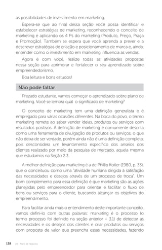 U3 - Plano de negócios
128
as possibilidades de investimento em marketing.
Espera-se que ao final dessa seção você possa identificar e
estabelecer estratégias de marketing, reconhecendo o conceito de
marketing e aplicando os 4 Ps do marketing (Produto, Preço, Praça
e Promoção). Também se espera que você aprenda a prever e a
descrever estratégias de criação e posicionamento de marca e, ainda,
entender como o investimento em marketing influencia as vendas.
Agora é com você, realize todas as atividades propostas
nessa seção para aprimorar e fortalecer o seu aprendizado sobre
empreendedorismo.
Boa leitura e bons estudos!
Não pode faltar
Prezado estudante, vamos começar o aprendizado sobre plano de
marketing. Você se lembra qual o significado de marketing?
O conceito de marketing tem uma definição generalista e é
empregado para várias ocasiões diferentes. Na boca do povo, o termo
marketing remete ao saber vender ideias, produtos ou serviços com
resultados positivos. A definição de marketing é comumente descrita
como uma ferramenta de divulgação de produtos ou serviços, o que
não deixa de ser verdade, porém ainda não é uma definição completa,
pois desconsidera um levantamento específico dos anseios dos
clientes realizado por meio da pesquisa de mercado, aquela mesma
que estudamos na Seção 2.3.
A melhor definição para marketing é a de Phillip Kotler (1980, p. 33),
que o conceituou como uma atividade humana dirigida à satisfação
das necessidades e desejos através de um processo de troca. Um
bom complemento para essa definição é que marketing são as ações
planejadas pelo empreendedor para orientar e facilitar o fluxo de
bens ou serviços para o cliente, buscando alcançar os objetivos do
empreendimento.
Para facilitar ainda mais o entendimento deste importante conceito,
vamos defini-lo com outras palavras: marketing é o processo (o
termo processo foi definido na seção anterior – 3.1) de detectar as
necessidades e os desejos dos clientes e criar produtos ou serviços
com proposta de valor que preencha essas necessidades, fazendo
 