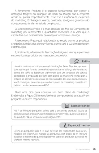 U3 - Plano de negócios 131
A ferramenta Produto é o aspecto fundamental por conter a
descrição tangível ou intangível do bem ou serviço que a empresa
vende ou presta respectivamente. Esse P é a essência da existência
do marketing. Embalagem, marca, qualidade, serviços e garantias são
componentes fundamentais de um produto.
Já a ferramenta Preço é a mais delicada do Mix ou Composto de
marketing por representar a quantidade monetária e o valor que o
cliente terá que desembolsar para adquirir um bem ou serviço.
A ferramenta Praça está relacionada ao modo como os produtos
chegarão às mãos dos consumidores, como será a sua armazenagem
e distribuição.
E, finalmente, a ferramenta Promoção designa o fator que promove
e comunica os produtos ao mercado consumidor.
Reflita
Um dos maiores estudiosos em administração, Peter Drucker, apontou
que a principal função do marketing é facilitar o esforço de vendas ao
ponto de torná-lo supérfluo, admitindo que um produto ou serviço
concebido e amparado por um bom plano de marketing vende por si
próprio ao atender os desejos e as necessidades dos seus consumidores.
Você conseguiu perceber que um bom plano de marketing consiste em
definir corretamente os seus 4 Ps?
Quer uma dica para construir um bom plano de marketing?
Então volte à Figura 3.5 e transforme os componentes de cada P em
perguntas a serem respondidas.
Exemplificando
No P de Produto pergunte: como será o design do produto? Quais os
atributos desse produto? Já em relação ao P de Preço, qual será o preço
do produto? Qual será o meio de pagamento?
Faça você mesmo
Defina as perguntas dos 4 Ps que deverão ser respondidas para o seu
negócio de food truck. Agrupe as perguntas por bloco de P. Procure
elaborar o máximo de questões possíveis sobre os produtos que você irá
oferecer no seu negócio.
 