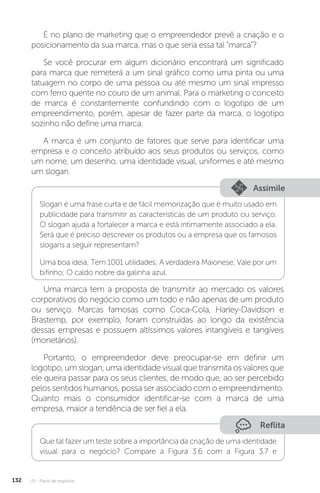 U3 - Plano de negócios
132
É no plano de marketing que o empreendedor prevê a criação e o
posicionamento da sua marca, mas o que seria essa tal “marca”?
Se você procurar em algum dicionário encontrará um significado
para marca que remeterá a um sinal gráfico como uma pinta ou uma
tatuagem no corpo de uma pessoa ou até mesmo um sinal impresso
com ferro quente no couro de um animal. Para o marketing o conceito
de marca é constantemente confundindo com o logotipo de um
empreendimento, porém, apesar de fazer parte da marca, o logotipo
sozinho não define uma marca.
A marca é um conjunto de fatores que serve para identificar uma
empresa e o conceito atribuído aos seus produtos ou serviços, como
um nome, um desenho, uma identidade visual, uniformes e até mesmo
um slogan.
Assimile
Slogan é uma frase curta e de fácil memorização que é muito usado em
publicidade para transmitir as características de um produto ou serviço.
O slogan ajuda a fortalecer a marca e está intimamente associado a ela.
Será que é preciso descrever os produtos ou a empresa que os famosos
slogans a seguir representam?
Uma boa ideia; Tem 1001 utilidades; A verdadeira Maionese; Vale por um
bifinho; O caldo nobre da galinha azul.
Uma marca tem a proposta de transmitir ao mercado os valores
corporativos do negócio como um todo e não apenas de um produto
ou serviço. Marcas famosas como Coca-Cola, Harley-Davidson e
Brastemp, por exemplo, foram construídas ao longo da existência
dessas empresas e possuem altíssimos valores intangíveis e tangíveis
(monetários).
Portanto, o empreendedor deve preocupar-se em definir um
logotipo, um slogan, uma identidade visual que transmita os valores que
ele queira passar para os seus clientes, de modo que, ao ser percebido
pelos sentidos humanos, possa ser associado com o empreendimento.
Quanto mais o consumidor identificar-se com a marca de uma
empresa, maior a tendência de ser fiel a ela.
Reflita
Que tal fazer um teste sobre a importância da criação de uma identidade
visual para o negócio? Compare a Figura 3.6 com a Figura 3.7 e
 