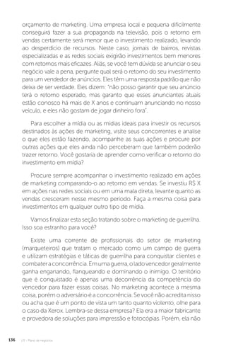 U3 - Plano de negócios
136
orçamento de marketing. Uma empresa local e pequena dificilmente
conseguirá fazer a sua propaganda na televisão, pois o retorno em
vendas certamente será menor que o investimento realizado, levando
ao desperdício de recursos. Neste caso, jornais de bairros, revistas
especializadas e as redes sociais exigirão investimentos bem menores
com retornos mais eficazes. Aliás, se você tem dúvida se anunciar o seu
negócio vale a pena, pergunte qual será o retorno do seu investimento
para um vendedor de anúncios. Eles têm uma resposta padrão que não
deixa de ser verdade. Eles dizem: “não posso garantir que seu anúncio
terá o retorno esperado, mas garanto que esses anunciantes atuais
estão conosco há mais de X anos e continuam anunciando no nosso
veículo, e eles não gostam de jogar dinheiro fora”.
Para escolher a mídia ou as mídias ideais para investir os recursos
destinados às ações de marketing, visite seus concorrentes e analise
o que eles estão fazendo, acompanhe as suas ações e procure por
outras ações que eles ainda não perceberam que também poderão
trazer retorno. Você gostaria de aprender como verificar o retorno do
investimento em mídia?
Procure sempre acompanhar o investimento realizado em ações
de marketing comparando-o ao retorno em vendas. Se investiu R$ X
em ações nas redes sociais ou em uma mala direta, levante quanto as
vendas cresceram nesse mesmo período. Faça a mesma coisa para
investimentos em qualquer outro tipo de mídia.
Vamos finalizar esta seção tratando sobre o marketing de guerrilha.
Isso soa estranho para você?
Existe uma corrente de profissionais do setor de marketing
(marqueteiros) que tratam o mercado como um campo de guerra
e utilizam estratégias e táticas de guerrilha para conquistar clientes e
combateraconcorrência.Emumaguerra,oladovencedorgeralmente
ganha enganando, flanqueando e dominando o inimigo. O território
que é conquistado é apenas uma decorrência da competência do
vencedor para fazer essas coisas. No marketing acontece a mesma
coisa, porém o adversário é a concorrência. Se você não acredita nisso
ou acha que é um ponto de vista um tanto quanto violento, olhe para
o caso da Xerox. Lembra-se dessa empresa? Ela era a maior fabricante
e provedora de soluções para impressão e fotocópias. Porém, ela não
 