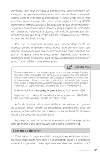 U3 - Plano de negócios 137
identificou que seus inimigos (a concorrência) desenvolveriam um
cabeçote compacto e barato que tornaria a impressão uma atividade
caseira com as impressoras domésticas. A Xerox ainda existe, mas
encolheu muito e quase faliu, em compensação a HP e a EPSON
dominam este mercado agora. Essas duas empresas encontraram um
segmento de mercado suficientemente pequeno para ser defendido,
sem alertar ou incomodar a gigante, tomando o seu mercado com
uma tecnologia que leva tempo para ser desenvolvida e que atrasou
o poder de reação do inimigo.
Por isso é importante ressaltar que, independentemente do
sucesso do seu empreendimento, nunca atue como o líder, pois
isso lhe colocará no alvo dos concorrentes. Não tome posições que
possam engessar a sua empresa, esteja preparado para recuar no
momento certo. Finalmente, para conquistar mercado, encontre um
ponto fraco no líder e ataque esse ponto.
Pesquise mais
Osautorespartemdapremissaqueagoraecadavezmaisasorganizações
precisam estar preparadas para fazer guerra de marketing. Eles indicam
que as ações de marketing devem ser planejadas do mesmo modo que
as campanhas militares, trazendo os princípios básicos de guerra para
essas ações e relacionando as ferramentas do marketing com armas e
munições. A TV, por exemplo, é comparada a uma metralhadora.
Al Ries  Jack Trout. Marketing de guerra. Editora McGraw-Hill. 1986.
Disponível em: https://cadeiadevalor.files.wordpress.com/2009/06/
faca-download-aqui.pdf. Acesso em: 21 jan. 2016
Antes de finalizar, vale a pena destacar que mesmo em guerras
os aspectos éticos devem ser respeitados, portanto seja ético em
qualquer ação ou decisão que tomar e nunca use fórmulas ilícitas ou
ilegais para combater a concorrência.
Agoraajacomoumempreendedorerealizeasatividadespropostas
para aprimorar o seu aprendizado sobre plano de marketing.
Sem medo de errar
Como já foi dito, agora você é o protagonista que irá desenvolver o
plano de negócios do food truck e o desafio desta seção é o de detalhar
os aspectos ligados ao marketing do empreendimento, para tanto você
 
